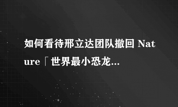 如何看待邢立达团队撤回 Nature「世界最小恐龙」论文，此前多名学者质疑为蜥蜴坐实了吗，有何影响？