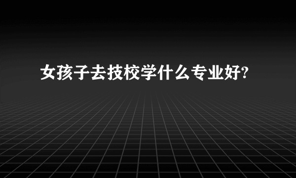女孩子去技校学什么专业好?