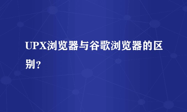 UPX浏览器与谷歌浏览器的区别？