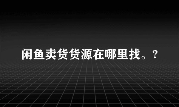 闲鱼卖货货源在哪里找。?