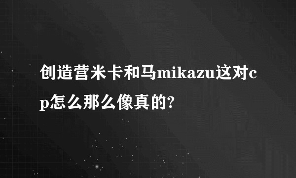 创造营米卡和马mikazu这对cp怎么那么像真的?