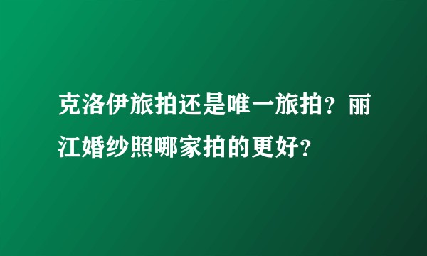 克洛伊旅拍还是唯一旅拍？丽江婚纱照哪家拍的更好？