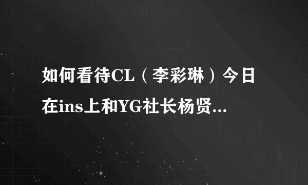 如何看待CL（李彩琳）今日在ins上和YG社长杨贤硕正面刚？