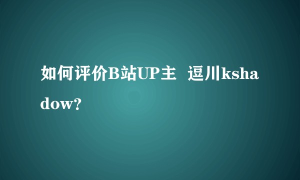 如何评价B站UP主  逗川kshadow？