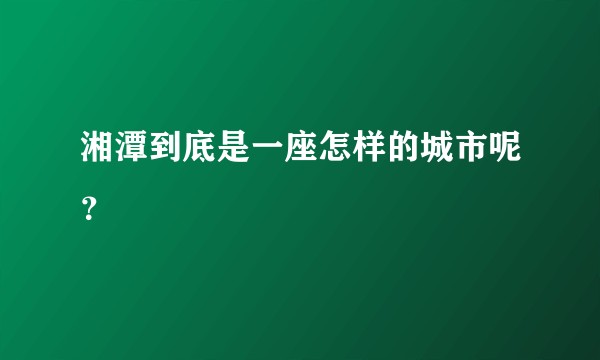 湘潭到底是一座怎样的城市呢？