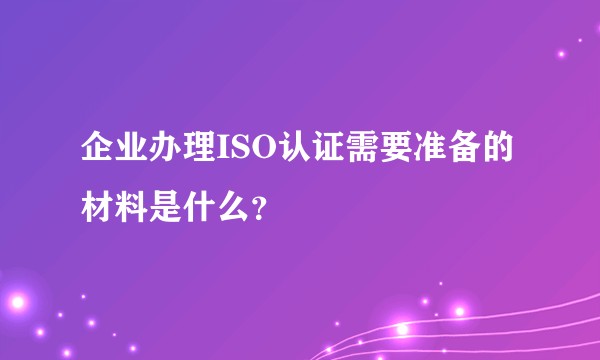 企业办理ISO认证需要准备的材料是什么?