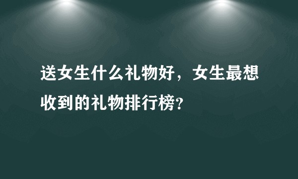 送女生什么礼物好，女生最想收到的礼物排行榜？