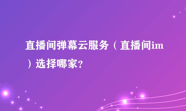 直播间弹幕云服务（直播间im）选择哪家？