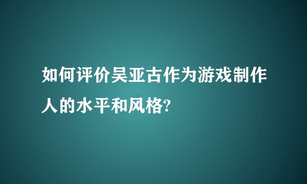 如何评价吴亚古作为游戏制作人的水平和风格?