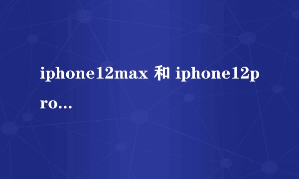 iphone12max 和 iphone12pro 差别大不？
