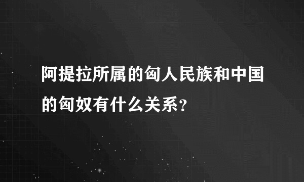 阿提拉所属的匈人民族和中国的匈奴有什么关系?