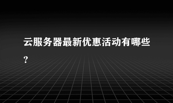云服务器最新优惠活动有哪些?