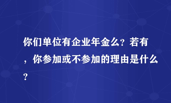 你们单位有企业年金么？若有，你参加或不参加的理由是什么？