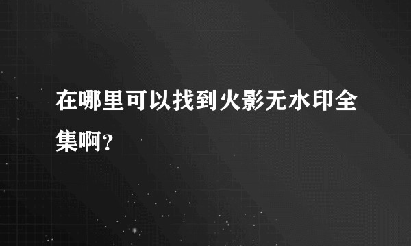 在哪里可以找到火影无水印全集啊？