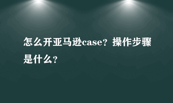怎么开亚马逊case？操作步骤是什么？