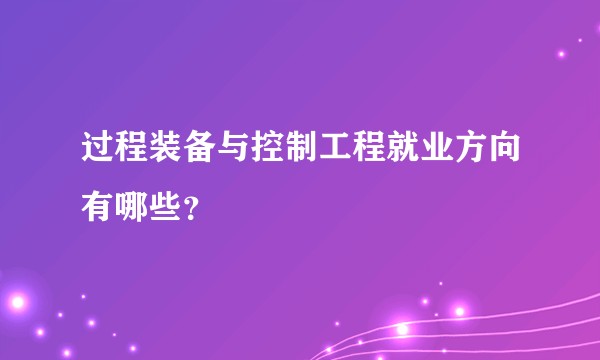 过程装备与控制工程就业方向有哪些？