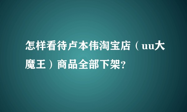 怎样看待卢本伟淘宝店（uu大魔王）商品全部下架？