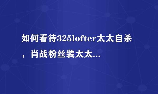 如何看待325lofter太太自杀，肖战粉丝装太太朋友谎称太太已经去世一行为？