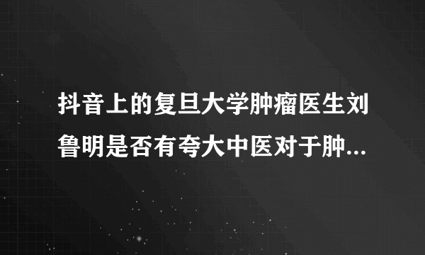 抖音上的复旦大学肿瘤医生刘鲁明是否有夸大中医对于肿瘤治疗宣传？