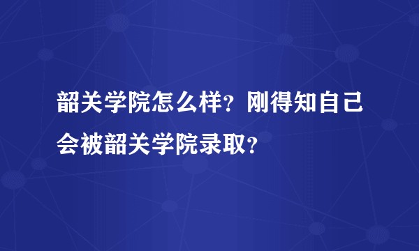 韶关学院怎么样？刚得知自己会被韶关学院录取？