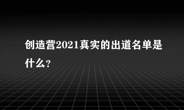 创造营2021真实的出道名单是什么?