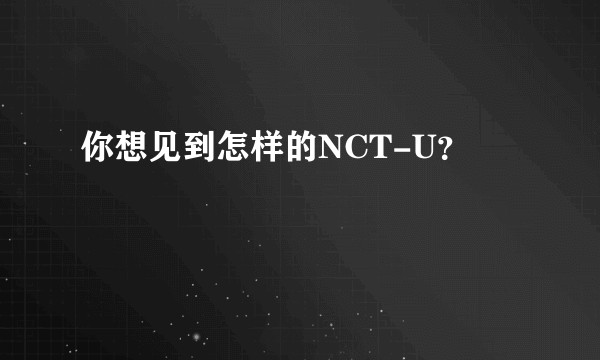 你想见到怎样的NCT-U？