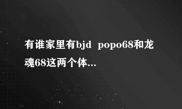 有谁家里有bjd  popo68和龙魂68这两个体子，想看看对比图?