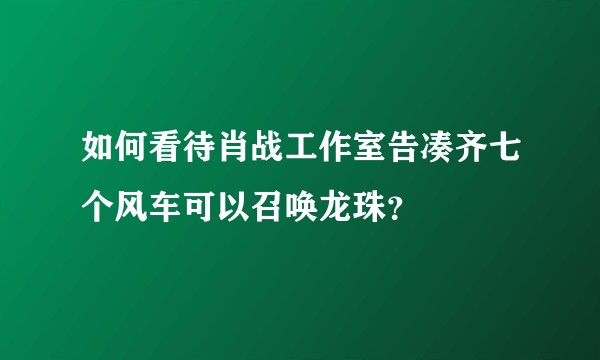 如何看待肖战工作室告凑齐七个风车可以召唤龙珠？