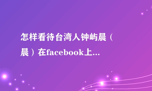 怎样看待台湾人钟屿晨（鍾嶼晨）在facebook上发布台独言论后被天涯台版网友人肉一事？