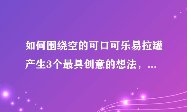 如何围绕空的可口可乐易拉罐产生3个最具创意的想法，大家有什么思路？