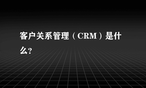 客户关系管理（CRM）是什么？