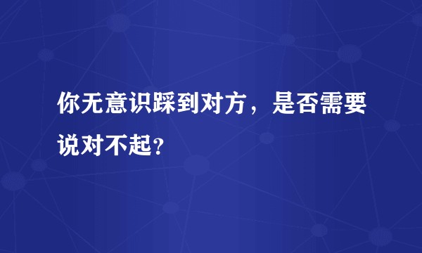 你无意识踩到对方，是否需要说对不起？