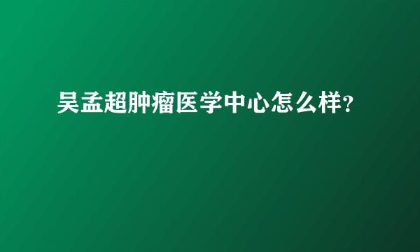 吴孟超肿瘤医学中心怎么样？