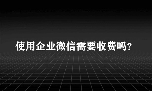 使用企业微信需要收费吗？
