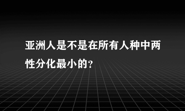 亚洲人是不是在所有人种中两性分化最小的？