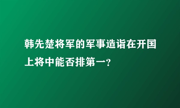 韩先楚将军的军事造诣在开国上将中能否排第一？