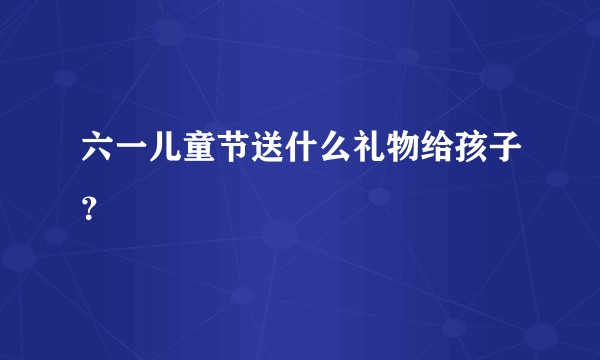 六一儿童节送什么礼物给孩子?