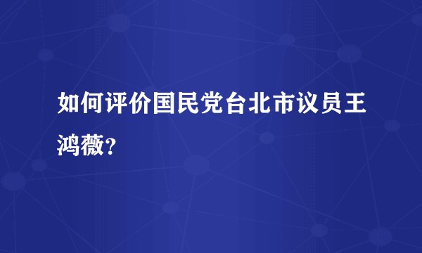 如何评价国民党台北市议员王鸿薇？