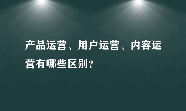 产品运营、用户运营、内容运营有哪些区别?