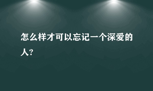 怎么样才可以忘记一个深爱的人?