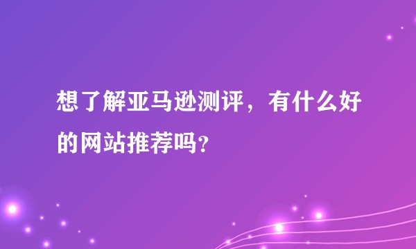 想了解亚马逊测评，有什么好的网站推荐吗？