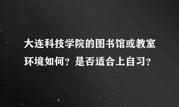 大连科技学院的图书馆或教室环境如何？是否适合上自习？
