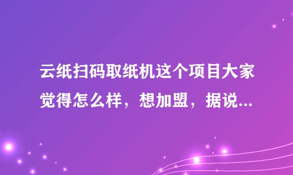 云纸扫码取纸机这个项目大家觉得怎么样，想加盟，据说加盟之后是免费供纸很多年是真的吗？