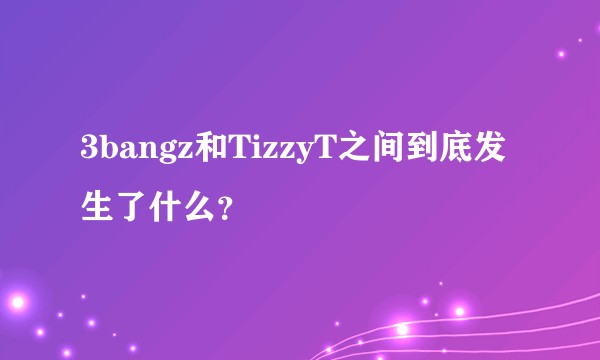 3bangz和TizzyT之间到底发生了什么？