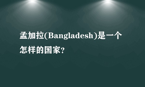 孟加拉(Bangladesh)是一个怎样的国家？