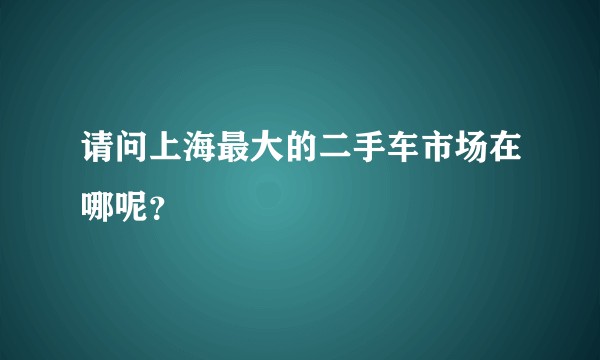 请问上海最大的二手车市场在哪呢？