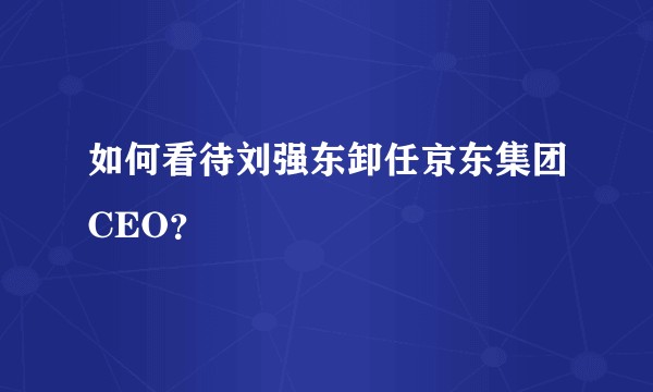 如何看待刘强东卸任京东集团CEO？
