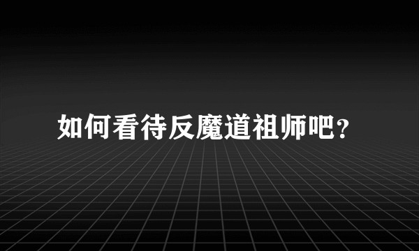 如何看待反魔道祖师吧？
