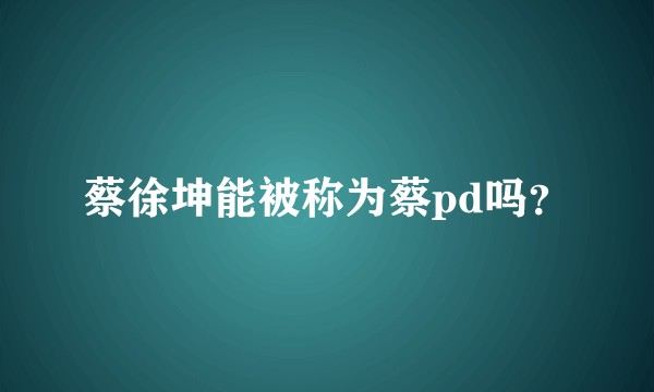 蔡徐坤能被称为蔡pd吗？