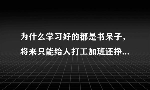 为什么学习好的都是书呆子，将来只能给人打工加班还挣不了多少钱，在社会上被人欺负无处说理，还找不到对象？